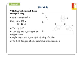 §5– Ví dụ
VD1: Trường hợp mạch 3 pha
không đối xứng
Cho mạch điện nối Y:
A
B
C
o
Ud
R
R
R
O'
Cho : Ud = 380 V
R = 10 
a. Tìm : If, Id, P
b. Đứt dây pha A, xác định độ
sáng của đèn
c. Ngắn mạch pha A, xác định độ sáng của đèn
d. Tắt ½ số đèn của pha A, xác định độ sáng của đèn
Chương 4
 