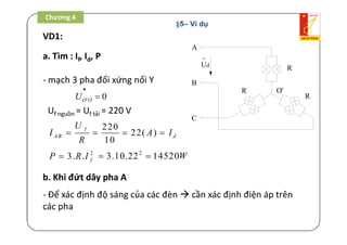 VD1:
A
B
C
o
Ud
R
R
R
O'
a. Tìm : If, Id, P
- mạch 3 pha đối xứng nối Y
' 0O OU


Uf nguồn = Uf tải = 220 V
220
22( )
10
f
AB d
U
I A I
R
   
2
3. . fP R I 2
3.10.22 14520W 
b. Khi đứt dây pha A
- Để xác định độ sáng của các đèn  cần xác định điện áp trên
các pha
Chương 4
§5– Ví dụ
 