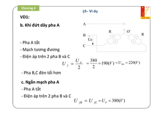 Chương 4 /
VD1:
b. Khi đứt dây pha A A
B
C
o
Ud
R
R
O'
- Pha A tắt
- Mạch tương đương
- Điện áp trên 2 pha B và C
- Pha B,C đèn tối hơn
2
d
f
U
U 
380
190( )
2
V  220( )dmU V 
c. Ngắn mạch pha A
- Pha A tắt
- Điện áp trên 2 pha B và C
fB fCU U 380( )dU V 
Chương 4
§5– Ví dụ
 