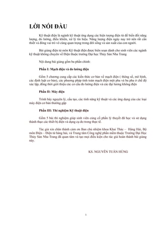 LỜI NÓI ĐẦU
Kỹ thuật điện là ngành kỹ thuật ứng dụng các hiện tượng điện từ để biến đổi năng
lượng, đo lường, điều khiển, xử lý tín hiệu. Năng lượng điện ngày nay trở nên rất cần
thiết và đóng vai trò vô cùng quan trọng trong đời sống và sản xuất của con người.
Bài giảng điện tử môn Kỹ thuật điện được biên soạn dành cho sinh viên các ngành
kỹ thuật không chuyên về Điện thuộc trường Đại học Thủy Sản Nha Trang
Nội dung bài giảng gồm ba phần chính:
Phần I: Mạch điện và đo lường điện
Gồm 5 chương cung cấp các kiến thức cơ bản về mạch điện ( thông số, mô hình,
các định luật cơ bản), các phương pháp tính toán mạch điện một pha và ba pha ở chế độ
xác lập, đồng thời giới thiệu các cơ cấu đo lường điện và các đại lương không điện
Phần II: Máy điện
Trình bày nguyên lý, cấu tạo, các tính năng kỹ thuật và các ứng dụng của các loại
máy điện cơ bản thường gặp
Phần III: Thí nghiệm Kỹ thuật điện
Gồm 5 bài thí nghiệm giúp sinh viên củng cố phần lý thuyết đã học và sử dụng
thành thạo các thiết bị điện và dụng cụ đo trong thực tế.
Tác giả xin chân thành cảm ơn Ban chủ nhiệm khoa Khai Thác – Hàng Hải, Bộ
môn Điện – Điện tử hàng hải, và Trung tâm Công nghệ phần mềm thuộc Trường Đại Học
Thủy Sản Nha Trang đã quan tâm và tạo mọi điều kiện cho tác giả hoàn thành bài giảng
này.
KS. NGUYỄN TUẤN HÙNG
1
 