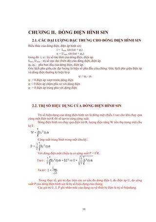 CHƯƠNG II. DÒNG ĐIỆN HÌNH SIN
2.1. CÁC ĐẠI LƯỢNG ĐẶC TRƯNG CHO DÒNG ĐIỆN HÌNH SIN
Biểu thức của dòng điện, điện áp hình sin:
i = Imax sin (ωt + ϕi)
u = Umax sin (ωt + ϕu)
trong đó i, u : trị số tức thời của dòng điện, điện áp.
Imax, Umax : trị số cực đại (biên độ) của dòng điện, điện áp.
ϕi, ϕu : pha ban đầu của dòng điện, điện áp.
Góc lệch pha giữa các đại lượng là hiệu số pha đầu của chúng. Góc lệch pha giữa điện áp
và dòng điện thường kí hiệu là ϕ:
ϕ = ϕu - ϕi
ϕ > 0 điện áp vượt trước dòng điện
ϕ < 0 điện áp chậm pha so với dòng điện
ϕ = 0 điện áp trùng pha với dòng điện
2.2. TRỊ SỐ HIỆU DỤNG CỦA DÒNG ĐIỆN HÌNH SIN
Trị số hiệu dụng của dòng điện hình sin là dòng một chiều I sao cho khi chạy qua
cùng một điện trở R thì sẽ tạo ra cùng công suất.
Dòng điện hình sin chạy qua điện trở R, lượng điện năng W tiêu thụ trong một chu
kỳT:
Công suất trung bình trong một chu kỳ:
Với dòng điện một chiều ta có công suất P = I2
R.
Tacó :
Ta có:
Trong thực tế, giá trị đọc trên các cơ cấu đo dòng điện I, đo điện áp U, đo công
suất P của dòng điện hình sin là trị số hiệu dụng của chúng.
Các giá trị U, I, P ghi nhãn mác của dụng cụ và thiết bị điện là trị số hiệudụng.
10
 
