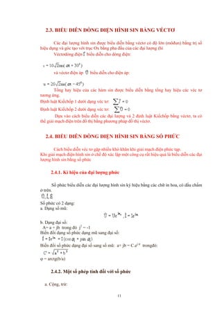 2.3. BIỂU DIỄN DÒNG ĐIỆN HÌNH SIN BẰNG VÉCTƠ
Các đại lượng hình sin được biểu diễn bằng véctơ có độ lớn (môđun) bằng trị số
hiệu dụng và góc tạo với trục Ox bằng pha đầu của các đại lượng (hì
Véctơdòng điện biểu diễn cho dòng điện:
và véctơ điện áp biểu diễn cho điện áp:
Tổng hay hiệu của các hàm sin được biểu diễn bằng tổng hay hiệu các véc tơ
tương ứng.
Định luật Kiếchốp 1 dưới dạng véc tơ:
Định luật Kiếchốp 2 dưới dạng véc tơ:
Dựa vào cách biểu diễn các đại lượng và 2 định luật Kiếchốp bằng véctơ, ta có
thể giải mạch điện trên đồ thị bằng phương pháp đồ thị véctơ.
2.4. BIỂU DIỄN DÒNG ĐIỆN HÌNH SIN BẰNG SỐ PHỨC
Cách biểu diễn véc tơ gặp nhiều khó khăn khi giải mạch điện phức tạp.
Khi giải mạch điện hình sin ở chế độ xác lập một công cụ rất hiệu quả là biểu diễn các đại
lượng hình sin bằng số phức
2.4.1. Kí hiệu của đại lượng phức
Số phức biểu diễn các đại lượng hình sin ký hiệu bằng các chữ in hoa, có dấu chấm
ở trên.
Số phức có 2 dạng:
a. Dạng số mũ:
b. Dạng đại số:
A= a + jb trong đó j2
= -1
Biến đổi dạng số phức dạng mũ sang đại số:
Biến đổi số phức dạng đại số sang số mũ: a+ jb = C.ej ϕ
trongđó:
ϕ = arctg(b/a)
2.4.2. Một số phép tính đối với số phức
a. Cộng, trừ:
11
 