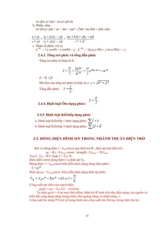 (a+jb)- (c+jd) = (a-c)+j(b-d)
b. Nhân, chia:
(a+jb).(c+jd) = ac + jbc + jad + j2
bd= (ac-bd) + j(bc+ad)
c. Nhân số phức với ±j
ej 90
= 1.( cos90 + j sin90) = j; ej -90
= 1[cos (-90) + j sin (-90)] = - j
2.4.3. Tổng trở phức và tổng dẫn phức
Tổng trở phức kí hiệu là Z:
Z = R +jX
Mô đun của tổng trở phức kí hiệu là z:
Tổng dẫn phức:
2.4.4. Định luật Ôm dạng phức:
2.4.5. Định luật Kiếchốp dạng phức
a. Định luật Kiếchốp 1 dưới dạng phức:
b. Định luật Kiếchốp 2 dưới dạng phức:
2.5. DÒNG ĐIỆN HÌNH SIN TRONG NHÁNH THUẦN ĐIỆN TRỞ
Khi có dòng điện i = Imaxsinωt qua điện trở R , điện áp trên điện trở:
uR = R.i =URmax sinωt, trongđó: URmax = R.Imax
Ta có: UR =R.I hoặc I = UR/ R
Biểu diễn véctơ dòng điện I và điện áp UR
Dòng điện i = Imaxsinωt biểu diễn dưới dạng dòng điện phức:
Điện áp uR = Umaxsinωt biểu diễn dưới dạng điện áp phức:
Công suất tức thời của mạch điện:
pR(t) = uRi = UR .I(1 – cos2ωt)
Ta thấy pR(t) > 0 tại mọi thời điểm, điện trở R luôn tiêu thụ điện năng của nguồn và
biến đổi sang dạng năng lượng khác như quang năng và nhiệt năng .v.
Công suất tác dụng P là trị số trung bình của công suất tức thời pR trong một chu kỳ.
12
 
