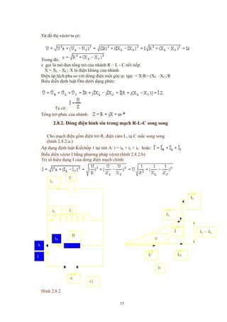 Từ đồ thị véctơ ta có:
Trong đó:
z gọi là mô đun tổng trở của nhánh R – L - C nối tiếp.
X = XL - XC; X là điện kháng của nhánh.
Điện áp lệch pha so với dòng điện một góc ϕ: tgϕ = X/R= (XL –XC)/R
Biểu diễn định luật Ôm dưới dạng phức:
Ta có:
Tổng trở phức của nhánh:
2.8.2. Dòng điện hình sin trong mạch R-L-C song song
Cho mạch điện gồm điện trở R, điện cảm L, tụ C mắc song song
(hình 2.8.2.a.)
Áp dụng định luật Kiếchốp 1 tại nút A: i = iR + iL + iC hoặc:
Biều diển véctơ I bằng phưong pháp véctơ (hình 2.8.2.b)
Trị số hiệu dụng I của dòng điện mạch chính:
iR
R
iL
iC
L
u
a)
i
A
C
IR
IC
IL
U
ϕ
I IC – IL
b
)
Hình 2.8.2
15
 
