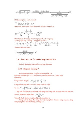 Mô đun tổng trở z của toàn mạch:
Dòng điện mạch chính I lệch pha so với điện áp U một góc ϕ:
Định luật Ôm dưới dạng phức trong mạch R, L,C song song
Áp dụng định luật Kiếchốp 1 dạng phức tại nút A:
Tổng trở phức của mạch:
2.9. CÔNG SUẤT CỦA DÒNG ĐIỆN HÌNH SIN
Đối với dòng điện xoay chiều có ba loại công suất
2.9.1. Công suất tác dụng P
Cho mạch điện (hình 2.9) gồm các thông số R, L,C
được đặt vào điện áp u = Umax sin( ωt + ϕ) và dòng điện i = Imax sinωt chạy
qua mạch .
Công suất tác dụng P:
Công suất tức thời p(t) = u.i = UI[ cosϕ - cos(2ωt + ϕ)]
Ta có:
Công suất tác dụng P có thể được tính bằng tổng công suất tác dụng trên các điện trở
của các nhánh của mạch điện:
Trong đó Rk, Ik là điện trở, dòng điện trên nhánh thứ k.
Công suất tác dụng đặc trưng cho hiện tượng biến đổi điện năng sang các dạng
năng lượng khác như nhiệt năng, cơ năng.v.v..
16
 