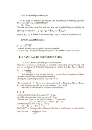 2.9.2. Công suất phản kháng Q
Để đặc trưng cho cường độ quá trình trao đổi năng lượng điện từ trường, người ta
đưa ra khái niệm công suất phản kháng Q.
Q = UIsinϕ
Công suất phản kháng có thể được tính bằng tổng công suất phản kháng của điện cảm và
điện dung của mạch điện :
trong đó: XLk, XCk, Ik ần lượt là cảm kháng, dung kháng và dòng điện trên nhánh thứ k.
2.9.3. Công suất biểu kiến S
Công suất biểu kiến còn được gọi là công suất toàn phần.
P, S, Q có cùng 1 thứ nguyên, nhưng đơnvị của P là W, của Q là VAR và của S là VA.
2.10. NÂNG CAO HỆ SỐ CÔNG SUẤT COSϕ
Ta có P = UIcosϕ ; cosϕ được gọi là hệ số công suất.
Nâng cao hệ số cosϕ của tải sẽ nâng cao khả năng sử dụng công suất nguồn điện. Mặt
khác nếu cần 1 công suất P nhất định trên đường dây 1 pha thì dòng điện chạy trên đường
dây:
Khi ta nâng hệ số cosϕ thì dòng điện dây Id sẽ giảm, dẫn đến giảm chi phí đầu tư
cho đường dây và tổn hao điện năng trên đườngdây .
Để nâng cao cosϕ ta dùng tụ điện nối song song với tải
Ta có phụ tải: Z = R +jX, khi chưa bù (chưa có nhánh tụ điện) dòng điện trên đường
dây I bằng dòng điện qua tải I1, hệ số công suất cosϕ1 = R/z của tải.
Khi có bù (có nhánh tụ điện), dòng điện trên đường dây I:
Lúc chưa bù chỉ có công suất Q1 của tải: Q1 = P tgϕ1
Lúc có bù, công suất phản kháng của mạch : Q = Ptgϕ
Công suất phản kháng của mạch gồm Q1 của tải và Qc của tụ điện:
Q1 + QC = Ptgϕ ⇒ QC = - P (tgϕ1 - tgϕ) (*)
Mặt khác công suất phản kháng QC của tụ:
Qc = -UC . IC = - U2
ω C (**)
Từ (*) và (**) ta tính được giá trị điện dung C để nâng hệ số công suất của mạch điện từ
cosϕ1 lên cosϕ:
17
 