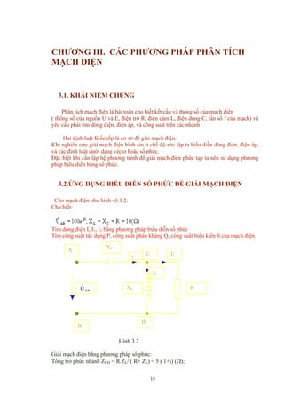 CHƯƠNG III. CÁC PHƯƠNG PHÁP PHÂN TÍCH
MẠCH ĐIỆN
3.1. KHÁI NIỆM CHUNG
Phân tích mạch điện là bài toán cho biết kết cấu và thông số của mạch điện
( thông số của nguồn U và E, điện trở R, điện cảm L, điện dung C, tần số f của mạch) và
yêu cầu phải tìm dòng điện, điện áp, và công suất trên các nhánh
Hai định luật Kiếchốp là cơ sở để giải mạch điện.
Khi nghiên cứu giải mạch điện hình sin ở chế độ xác lập ta biểu diễn dòng điện, điện áp,
và các định luật dưới dạng véctơ hoặc số phức.
Đặc biệt khi cần lập hệ phương trình để giải mạch điện phức tạp ta nên sử dụng phương
pháp biểu diễn bằng số phức.
3.2.ỨNG DỤNG BIỂU DIỄN SỐ PHỨC ĐỂ GIẢI MẠCH ĐIỆN
Cho mạch điện như hình vẽ 3.2.
Cho biết:
Tìm dòng điện I, I1, I2 bằng phương pháp biểu diễn số phức
Tìm công suất tác dụng P, công suất phản kháng Q, công suất biểu kiến S của mạch điện.
C
A
ABU&
XC
I1
D
XL
I2
I
R
B
Hình 3.2
Giải mạch điện bằng phương pháp số phức:
Tổng trở phức nhánh ZCD = R.ZL/ ( R+ ZL) = 5 ( 1+j) (Ω);
18
 