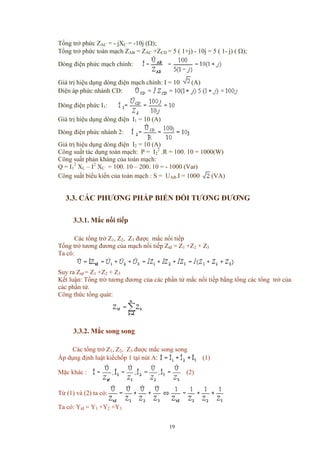 Tổng trở phức ZAC = - jXC = -10j (Ω);
Tổng trở phức toàn mạch ZAB = ZAC +ZCD = 5 ( 1+j) - 10j = 5 ( 1- j) ( Ω);
Dòng điện phức mạch chính:
Giá trị hiệu dụng dòng điện mạch chính: I = 10 (A)
Điện áp phức nhánh CD:
Dòng điện phức I1:
Giá trị hiệu dụng dòng điện I1 = 10 (A)
Dòng điện phức nhánh 2:
Giá trị hiệu dụng dòng điện I2 = 10 (A)
Công suất tác dụng toàn mạch: P = I2
2
.R = 100. 10 = 1000(W)
Công suất phản kháng của toàn mạch:
Q = I1
2
XL – I2
XC = 100. 10 – 200. 10 = - 1000 (Var)
Công suất biểu kiến của toàn mạch : S = UAB.I = 1000 (VA)
3.3. CÁC PHƯƠNG PHÁP BIẾN ĐỔI TƯƠNG ĐƯƠNG
3.3.1. Mắc nối tiếp
Các tổng trở Z1, Z2, Z3 được mắc nối tiếp
Tổng trở tương đương của mạch nối tiếp Ztđ = Z1 +Z2 + Z3
Ta có:
Suy ra Ztđ = Z1 +Z2 + Z3
Kết luận: Tổng trở tương đương của các phần tử mắc nối tiếp bằng tổng các tổng trở của
các phần tử.
Công thức tổng quát:
3.3.2. Mắc song song
Các tổng trở Z1, Z2, Z3 được mắc song song
Áp dụng định luật kiếchốp 1 tại nút A: (1)
Mặc khác : (2)
Từ (1) và (2) ta có:
Ta có: Ytđ = Y1 +Y2 +Y3
19
 