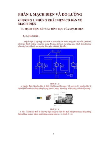 PHẤN I. MẠCH ĐIỆN VÀ ĐO LƯỜNG
CHƯƠNG I. NHỮNG KHÁI NIỆM CƠ BẢN VỀ
MẠCH ĐIỆN
1.1. MẠCH ĐIỆN, KẾT CẤU HÌNH HỌC CỦA MẠCH ĐIỆN
1.1.1. Mạch điện
Mạch điện là tập hợp các thiết bị điện nối với nhau bằng các dây dẫn (phần tử
dẫn) tạo thành những vòng kín trong đó dòng điện có thể chạy qua. Mạch điện thường
gồm các loại phần tử sau: nguồn điện, phụ tải (tải), dây dẫn.
ba
§c®mf
3
2
c
D©y dÉn
1
Hình 1.1.a
a. Nguồn điện: Nguồn điện là thiết bị phát ra điện năng. Về nguyên lý, nguồn điện là
thiết bị biến đổi các dạng năng lượng như cơ năng, hóa năng, nhiệt năng thành điện năng.
Hình 1.1.b
b. Tải: Tải là các thiết bị tiêu thụ điện năng và biến đổi điện năng thành các dạng năng
lượng khác như cơ năng, nhiệt năng, quang năng v…v. (hình 1.1.c)
2
 