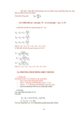 Kết luận: Tổng dẫn tương đương của các nhánh song song bằng tổng các tổng
dẫn các phần tử trên các nhánh.
Công thức tổng quát:
3.3.3. Biến đổi sao - tam giác (Y - ∆) và tam giác – sao ( ∆ -Y)
a. Biến đổi từ hình sao sang tam giác (Y - ∆):
Nếu Z1 =Z2 = Z3 = ZY ⇒ Z12 =Z23 = Z31 =3.Zy
b. Biến đổi từ hình tam giác sang sao ( ∆-Y):
Nếu Z12 = Z23 = Z31 = Z∆ ⇒ Z1 =Z2 = Z3 = Z∆/3
3.4. PHƯƠNG PHÁP DÒNG ĐIỆN NHÁNH
a. Thuật toán:
Xác định số nút n và số nhánh m của mạch điện:
- Tùy ý chọn chiều dòng điện nhánh
- Viết n -1 phương trình Kiếchốp 1 cho n –1 nút
- Viết m – n +1 phương trình Kiếchốp 2 cho các vòng
- Giải hệ m phương trình tìm các dòng điện nhánh
b. Bài tập:
Cho mạch điện như hình vẽ 3.4
Cho biết:
Z1 =Z2 =Z3 = 1+j (Ω);
Tìm các dòng điện I1,I2 và I3 bằng phương pháp dòng điện nhánh.
20
 
