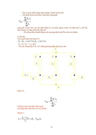 - Tùy ý chọn chiều dòng điện nhánh và điện áp hai nút
- Tìm điện áp hai nút theo công thức tổng quát:
trong đó có quy ước các sức điện động Ek có chiều ngược chiều với điện áp UAB thì lấy
dấu dương và cùng chiều lấy dấu âm.
- Tìm dòng điện nhánh bằng cách áp dụng định luật Ôm cho các nhánh.
b. Bài tập
Cho mạch điện như hình 3.6
Z1 =Z2 =Z3 = 1+j (Ω);
Tìm các dòng điện I1,I2 và I3 bằng phương pháp điện áp 2 nút
Z3Z2Z1
U& AB
1E& 2E&
1I&
2I&
3I&
A
B
3E&
Hình 3.6
Chứng minh công thức tổng quát :
Áp dụng định luật Ôm cho các nhánh
Nhánh 1:
23
 