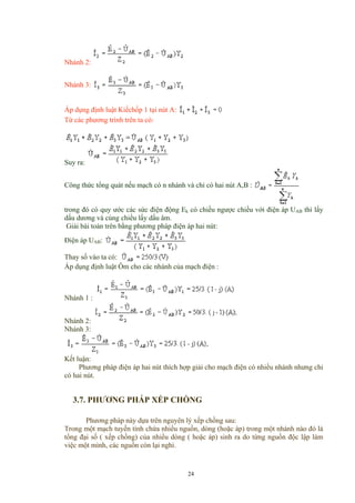 Nhánh 2:
Nhánh 3:
Áp dụng định luật Kiếchốp 1 tại nút A:
Từ các phương trình trên ta có:
Suy ra:
Công thức tổng quát nếu mạch có n nhánh và chỉ có hai nút A,B :
trong đó có quy ước các sức điện động Ek có chiều ngược chiều với điện áp UAB thì lấy
dấu dương và cùng chiều lấy dấu âm.
Giải bài toán trên bằng phương pháp điện áp hai nút:
Điện áp UAB:
Thay số vào ta có:
Áp dụng định luật Ôm cho các nhánh của mạch điện :
Nhánh 1 :
Nhánh 2:
Nhánh 3:
Kết luận:
Phương pháp điện áp hai nút thích hợp giải cho mạch điện có nhiều nhánh nhưng chỉ
có hai nút.
3.7. PHƯƠNG PHÁP XẾP CHỒNG
Phương pháp này dựa trên nguyên lý xếp chồng sau:
Trong một mạch tuyến tính chứa nhiều nguồn, dòng (hoặc áp) trong một nhánh nào đó là
tổng đại số ( xếp chồng) của nhiều dòng ( hoặc áp) sinh ra do từng nguồn độc lập làm
việc một mình, các nguồn còn lại nghỉ.
24
 
