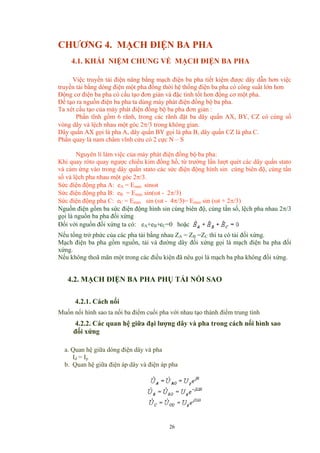 CHƯƠNG 4. MẠCH ĐIỆN BA PHA
4.1. KHÁI NIỆM CHUNG VỀ MẠCH ĐIỆN BA PHA
Việc truyền tải điện năng bằng mạch điện ba pha tiết kiệm được dây dẫn hơn việc
truyền tải bằng dòng điện một pha đồng thời hệ thống điện ba pha có công suất lớn hơn
Động cơ điện ba pha có cấu tạo đơn giản và đặc tính tốt hơn động cơ một pha.
Để tạo ra nguồn điện ba pha ta dùng máy phát điện đồng bộ ba pha.
Ta xét cấu tạo của máy phát điện đồng bộ ba pha đơn giản :
Phần tĩnh gồm 6 rãnh, trong các rãnh đặt ba dây quấn AX, BY, CZ có cùng số
vòng dây và lệch nhau một góc 2π/3 trong không gian.
Dây quấn AX gọi là pha A, dây quấn BY gọi là pha B, dây quấn CZ là pha C.
Phần quay là nam châm vĩnh cửu có 2 cực N – S
Nguyên lí làm việc của máy phát điện đồng bộ ba pha:
Khi quay rôto quay ngược chiều kim đồng hồ, từ trường lần lượt quét các dây quấn stato
và cảm ứng vào trong dây quấn stato các sức điện động hình sin cùng biên độ, cùng tần
số và lệch pha nhau một góc 2π/3.
Sức điện động pha A: eA = Emax sinωt
Sức điện động pha B: eB = Emax sin(ωt - 2π/3)
Sức điện động pha C: eC = Emax sin (ωt - 4π/3)= Emax sin (ωt + 2π/3)
Nguồn điện gồm ba sức điện động hình sin cùng biên độ, cùng tần số, lệch pha nhau 2π/3
gọi là nguồn ba pha đối xứng
Đối với nguồn đối xứng ta có: eA+eB+eC=0 hoặc
Nếu tổng trở phức của các pha tải bằng nhau ZA = ZB =ZC thì ta có tải đối xứng.
Mạch điện ba pha gồm nguồn, tải và đường dây đối xứng gọi là mạch điện ba pha đối
xứng.
Nếu không thoã mãn một trong các điều kiện đã nêu gọi là mạch ba pha không đối xứng.
4.2. MẠCH ĐIỆN BA PHA PHỤ TẢI NỐI SAO
4.2.1. Cách nối
Muốn nối hình sao ta nối ba điểm cuối pha với nhau tạo thành điểm trung tính
4.2.2. Các quan hệ giữa đại lượng dây và pha trong cách nối hình sao
đối xứng
a. Quan hệ giữa dòng điện dây và pha
Id = Ip
b. Quan hệ giữa điện áp dây và điện áp pha
26
 