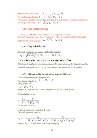 Đối với nối sao đối xứng:
Đối vớinốitamgiác đối xứng:
Công suất tác dụng ba pha viết theo đại lượng dây, áp dụng cho cả trường hợp nối sao và
nối tam giác đối xứng:
4.4.2. Công suất phản kháng
Q3p = QA + QB +QC = UA IA sinϕA + UB IB sinϕB + UC IC sinϕC
Khi mạch ba pha đối xứng : Q3p= 3 Up Ip sinϕ = 3 Xp I2
p; trong đó Xp là điện kháng pha
Hoặc viết theo đại lượng dây:
4.4.3. Công suất biểu kiến
Khi mạch ba pha đối xứng, công suất biểu kiến ba pha:
4.5. CÁCH GIẢI MẠCH ĐIỆN BA PHA ĐỐI XỨNG
Đối với mạch ba pha đối xứng bao gồm nguồn đối xứng, tải và các dây pha đối xứng. Khi
giải mạch ba pha đối xứng ta chỉ cần tính toán trên một pha rồi suy ra các pha kia
4.5.1. Giải mạch điện ba pha tải nổi hình sao đối xứng
a. Khi không xét tổng trở đường dây pha
Điện áp trên mỗi pha tải:
Tổng trở pha tải:
trong đó Rp, Xp là điện trở và điện kháng mỗi pha tải . Ud là điện áp dây
Dòng điện pha của tải:
Tài nối hình sao: Id = Ip
b. Khi có xét tổng trở của đường dây pha
Cách tính toán cũng tương tự:
trong đó Rd , Xd là điện trở và điện kháng đường dây.
28
 