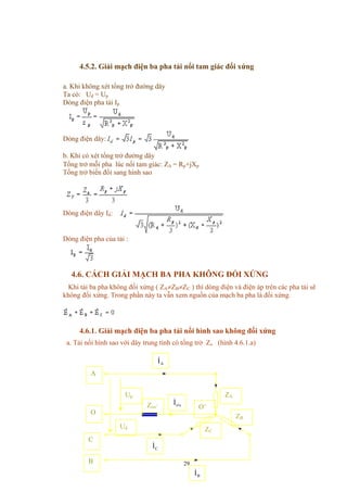 4.5.2. Giải mạch điện ba pha tải nổi tam giác đối xứng
a. Khi không xét tổng trở đường dây
Ta có: Ud = Up
Dòng điện pha tải Ip
Dòng điện dây:
b. Khi có xét tổng trở đường dây
Tổng trở mỗi pha lúc nối tam giác: Z∆ = Rp+jXp
Tổng trở biến đổi sang hình sao
Dòng điện dây Id:
Dòng điện pha của tải :
4.6. CÁCH GIẢI MẠCH BA PHA KHÔNG ĐỐI XỨNG
Khi tải ba pha không đối xứng ( ZA≠ZB≠ZC ) thì dòng điện và điện áp trên các pha tải sẽ
không đối xứng. Trong phần này ta vẫn xem nguồn của mạch ba pha là đối xứng.
4.6.1. Giải mạch điện ba pha tải nổi hình sao không đối xứng
a. Tải nối hình sao với dây trung tính có tổng trở Zo (hình 4.6.1.a)
29
ZB
Ud
CI&
ZC
ZAUp
Zoo’ oo'I&
O’
BI&
AI&
A
O
C
B
 