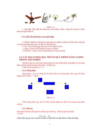 Hình 1.1.c
c. Dây dẫn: Dây dẫn làm bằng kim loại (đồng, nhôm ) dùng để truyền tải điện
năng từ nguồn đến tải.
1.1.2. Kết cấu hình học của mạch điện
a. Nhánh: Nhánh là một đoạn mạch gồm các phần tử ghép nối tiếp nhau, trong đó
có cùng một dòng điện chạy từ đầu này đến đầu kia.
b. Nút: Nút là điểm gặp nhau của từ ba nhánh trở lên.
c. Vòng: Vòng là lối đi khép kín qua các nhánh.
d. Mắt lưới : vòng mà bên trong không có vòng nào khác
1.2. CÁC ĐẠI LƯỢNG ĐẶC TRƯNG QUÁ TRÌNH NĂNG LƯỢNG
TRONG MẠCH ĐIỆN
Để đặc trưng cho quá trình năng lượng cho một nhánh hoặc một phần tử của mạch
điện ta dùng hai đại lượng: dòng điện i và điện áp u.
Công suất của nhánh: p = u.i
1.2.1. Dòng điện
Dòng điện i về trị số bằng tốc độ biến thiên của lượng điện tích q qua tiết diện
ngang một vật dẫn: i = dq/dt
BA
i
UAB
Hình 1.2.a
Chiều dòng điện quy ước là chiều chuyển động của điện tích dương trong điện
trường.
1.2.2. Điện áp
Hiệu điện thế (hiệu thế) giữa hai điểm gọi là điện áp. Điện áp giữa hai điểm
A và B:
uAB = uA - uB
Chiều điện áp quy ước là chiều từ điểm có điện thế cao đến điểm có điện thế thấp.
3
 