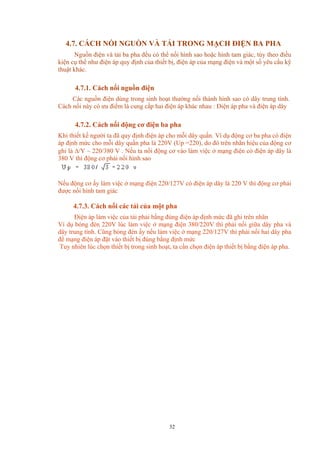 4.7. CÁCH NỐI NGUỒN VÀ TẢI TRONG MẠCH ĐIỆN BA PHA
Nguồn điện và tải ba pha đều có thể nối hình sao hoặc hình tam giác, tùy theo điều
kiện cụ thể như điện áp quy định của thiết bị, điện áp của mạng điện và một số yêu cầu kỹ
thuật khác.
4.7.1. Cách nối nguồn điện
Các nguồn điện dùng trong sinh hoạt thường nối thành hình sao có dây trung tính.
Cách nối này có ưu điểm là cung cấp hai điện áp khác nhau : Điện áp pha và điện áp dây
4.7.2. Cách nối động cơ điện ba pha
Khi thiết kế người ta đã quy định điện áp cho mỗi dây quấn. Ví dụ động cơ ba pha có điện
áp định mức cho mỗi dây quấn pha là 220V (Up =220), do đó trên nhãn hiệu của động cơ
ghi là ∆/Y ~ 220/380 V . Nếu ta nối động cơ vào làm việc ở mạng điện có điện áp dây là
380 V thì động cơ phải nối hình sao
Nếu động cơ ấy làm việc ở mạng điện 220/127V có điện áp dây là 220 V thì động cơ phải
được nối hình tam giác
4.7.3. Cách nối các tải của một pha
Điện áp làm việc của tải phải bằng đúng điện áp định mức đã ghi trên nhãn
Ví dụ bóng đèn 220V lúc làm việc ở mạng điện 380/220V thì phải nối giữa dây pha và
dây trung tính. Cũng bóng đèn ấy nếu làm việc ở mạng 220/127V thì phải nối hai dây pha
để mạng điện áp đặt vào thiết bị đúng bằng định mức
Tuy nhiên lúc chọn thiết bị trong sinh hoạt, ta cần chọn điện áp thiết bị bằng điện áp pha.
32
 