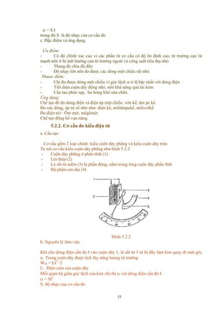 α = S.I
trong đó S là độ nhạy của cơ cấu đo
c. Đặc điểm và ứng dụng
Ưu điểm:
- Có độ chính xác cao vì các phần tử cơ cấu có độ ổn định cao, từ trường cực từ
mạnh nên ít bị ảnh hưởng của từ trường ngoài và công suất tiêu thụ nhỏ
- Thang đo chia độ đều
- Độ nhạy lớn nên đo được các dòng một chiều rất nhỏ.
Nhược điểm:
- Chỉ đo được dòng một chiều vì góc lệch α tỉ lệ bậc nhất với dòng điện
- Tiết diện cuộn dây động nhỏ, nên khả năng quá tải kém
- Cấu tạo phức tạp, hư hỏng khó sửa chữa.
Ứng dụng:
Chế tạo để đo dòng điện và điện áp một chiều: vôn kế, ăm pe kế.
Đo các dòng, áp trị số nhỏ như: điện kế, miliămpekế, milivolkế.
Đo điện trở : Ôm mét, mêgômét
Chế tạo đồng hồ vạn năng.
5.2.2. Cơ cấu đo kiểu điện từ
a. Cấu tạo
Cơ cấu gồm 2 loại chính: kiểu cuộn dây phẳng và kiểu cuộn dây tròn
Ta xét cơ cấu kiểu cuộn dây phẳng như hình 5.2.2
- Cuộn dây phẳng ở phần tĩnh (1)
- Lõi thép (2)
- Lá sắt từ mềm (3) là phần động, nằm trong lòng cuộn dây phần tĩnh
- Bộ phận cản dịu (4)
Hình 5.2.2
b. Nguyên lý làm việc
Khi cho dòng điện cần đo I vào cuộn dây 1, lá sắt từ 3 sẽ bị đẩy làm kim quay đi một góc
α. Trong cuộn dây được tích lũy năng lượng từ trường:
WM = LI2
/2
L: Điện cảm của cuộn dây
Mối quan hệ giữa góc lệch của kim chỉ thị α với dòng điện cấn đo I:
α = SI2
S: độ nhạy của cơ cấu đo
35
 