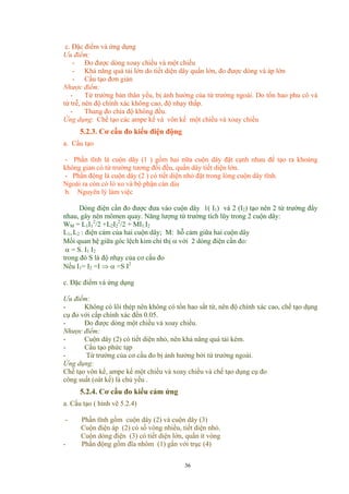 c. Đặc điểm và ứng dụng
Ưu điểm:
- Đo được dòng xoay chiều và một chiều
- Khả năng quá tải lớn do tiết diện dây quấn lớn, đo được dòng và áp lớn
- Cấu tạo đơn giản
Nhược điểm:
- Từ trường bản thân yếu, bị ảnh hưởng của từ trường ngoài. Do tổn hao phu cô và
từ trễ, nên độ chính xác không cao, độ nhạy thấp.
- Thang đo chia độ không đều.
Ứng dụng: Chế tạo các ampe kế và vôn kế một chiều và xoay chiều
5.2.3. Cơ cấu đo kiểu điện động
a. Cấu tạo
- Phần tĩnh là cuộn dây (1 ) gồm hai nữa cuộn dây đặt cạnh nhau để tạo ra khoảng
không gian có từ trường tương đối đều, quấn dây tiết diện lớn.
- Phần động là cuộn dây (2 ) có tiết diện nhỏ đặt trong lòng cuộn dây tĩnh.
Ngoài ra còn có lò xo và bộ phận cản dịu
b. Nguyên lý làm việc
Dòng điện cần đo được đưa vào cuộn dây 1( I1) và 2 (I2) tạo nên 2 từ trường đẩy
nhau, gây nên mômen quay. Năng lượng từ trường tích lũy trong 2 cuộn dây:
WM = L1I1
2
/2 +L2I2
2
/2 + MI1.I2
L1, L2 : điện cảm của hai cuộn dây; M: hỗ cảm giữa hai cuộn dây
Mối quan hệ giữa góc lệch kim chỉ thị α với 2 dòng điện cần đo:
α = S. I1 I2
trong đó S là độ nhạy của cơ cấu đo
Nếu I1= I2 =I ⇒ α =S I2
c. Đặc điểm và ứng dụng
Ưu điểm:
- Không có lõi thép nên không có tổn hao sắt từ, nên độ chính xác cao, chế tạo dụng
cụ đo với cấp chính xác đến 0.05.
- Đo được dòng một chiều và xoay chiều.
Nhược điểm:
- Cuộn dây (2) có tiết diện nhỏ, nên khả năng quá tải kém.
- Cấu tạo phức tạp
- Từ trường của cơ cấu đo bị ảnh hưởng bởi từ trường ngoài.
Ứng dụng:
Chế tạo vôn kế, ampe kế một chiều và xoay chiều và chế tạo dụng cụ đo
công suất (oát kế) là chủ yếu .
5.2.4. Cơ cấu đo kiểu cảm ứng
a. Cấu tạo ( hình vẽ 5.2.4)
- Phần tĩnh gồm cuộn dây (2) và cuộn dây (3)
Cuộn điện áp (2) có số vòng nhiều, tiết diện nhỏ.
Cuộn dòng điện (3) có tiết diện lớn, quấn ít vòng
- Phần động gồm đĩa nhôm (1) gắn với trục (4)
36
 