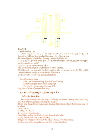 Hình 5.2.4
4
II
1
32
φφ
b. Nguyên lý làm việc
Cho dòng điện I1 và I2 vào hai cuộn dây (2) và(3) sinh ra từ thông φ1 và φ2 lệch
nhau góc ψ . Mômen làm cho đĩa nhôm quay: Mq = Cf.φ1.φ2 sinψ
Hai cuộn dây phần tĩnh lần lượt đo dòng I và điện áp U cho nên:
φ1 ∼U ; φ2 ∼I ; góc lệch pha ϕ giữa U và I ( vì U nhanh pha so với φ1 góc 90 , I cùng pha
với φ2 ) cho nên ϕ = ψ+900
Mq = Cf.φ1.φ2 sin ≈ ψ KU.I.cosϕ = KP
Như vậy mômen quay tỉ lệ với công suất P mà tải tiêu thụ .
Để thể hiện số vòng quay của đĩa nhôm, người ta gắn vào trục cơ cấu chỉ thị đếm cơ khí.
Lượng điện năng tiêu thụ A trong khoảng thời gian ∆t:
A = P. ∆t= C.N (N : số vòng quay của đĩa nhôm)
c. Đặc điểm và ứng dụng
- Điều kiện để mômen quay là phải có hai từ trường
- Mômen quay phụ thuộc tần số dòng điện
- Chỉ làm việc trong mạch điện xoay chiều
Ứng dụng: Chế tạo công tơ đo điện năng
5.3. ĐO DÒNG ĐIỆN VÀ ĐO ĐIỆN ÁP
5.3.1. Đo dòng điện
Đo dòng điện bằng cách mắc ampe kế nối tiếp với phụ tải có dòng điện cần đo chạy
qua. Điện trở trong của ampe kế càng nhỏ càng tốt
Để mở rộng thang đo một chiều, người ta dùng điện trở sơn (shunt) Rs nối song song với
cơ cấu đo
Ta có I = IS+IA
K = I/IA = RA /RS + 1
K: hệ số mở rộng thang đo.
Thay đổi RS ta được các hệ số mở rộng thang đo khác nhau
RA /RS = 9;99; 999 ⇒K = 10;100;1000;...
Dòng đi qua cơ cấu đó chỉ bằng 1/10; 1/100;1/1000; .. với dòng cần đo.
Đo dòng xoay chiều dùng các ampemét điện từ hay điện động.
37
 
