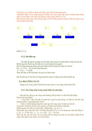 Với dòng xoay chiều ta dùng máy biến dòng để mở rộng thang đo.
Ampemét điện từ mở rộng thang đo bằng cách chia cuộn dây tĩnh ra nhiều đoạn bằng
nhau và tuỳ thuộc việc mắc nối tiếp hay song song ( hình 5.3.1.b )
Khi cần đo dòng xoay chiều bằng dụng cụ đo từ điện người ta phải chỉnh lưu dòng xoay
chiều thành một chiều
I
A
RSRS
RSRS
I4
I3I2I10
Hình 5.3.1.b
5.3.2. Đo điện áp
Đo điện áp người ta dùng vôn kế mắc song song với mạch điện có điện áp cần đo.
Để kết quả đo chính xác thì điện trở vôn kế càng lớn càng tốt.
Để mở rộng thang đo bằng cách mắc thêm điện trở phụ nối tiếp với vôn kế
Gọi k= U/UV : hệ số mở rộng thang đo.
k = U/UV = 1+Rp/Rv
Thay đổi Rp có thể đạt được các giá trị k khác nhau
Khi đo điện áp U lớn để mở rộng thang đo người ta dùng máy biến áp điện áp.
5.4. ĐO CÔNG SUẤT
Dụng cụ đo công suất là Oát kế (oát mét), đơn vị của công suất là Oát (W).
5.4.1. Đo công suất trong mạch điện sin một pha
Oát mét hay dụng cụ đo công suất thường chế tạo theo cơ cấu kiểu điện động
Nguyên lý hoạt động:
- Cuộn tĩnh 1 mắc nối tiếp với phụ tải và gọi là cuộn dòng, có điện trở rất nhỏ nên
thường quấn ít vòng bằng dây cỡ lớn.
- Cuộn 2 ở phần động dùng làm cuộn áp, nối song song với phụ tải cần đo .
Cuộn dây 2 điện trở rất lớn nên người ta nối thêm một điện trở phụ Rp.
Mômen quay tức thời của cuộn dây 2 phần động: mq=kg II IU
Dòng điện qua cuộn dây tĩnh 1 là dòng điện phụ tải Ipt=II, còn dòng qua cuộn dây động 2:
II =Ipt; IU =U/(R2+Rp) ⇒ IU ∼U ⇒ Mq ∼ Ppt = UI cosϕ
Như vậy Mq của oát mét tỉ lệ với công suất tác dụng của phụ tải nên được dùng để đo
công suất mạch xoay chiều và cả một chiều.
38
 