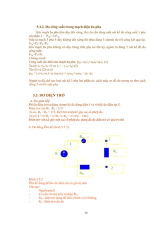 5.4.2. Đo công suất trong mạch điện ba pha
Khi mạch ba pha bốn dây đối xứng, thì chỉ cần dùng một oát kế đo công suất 1 pha
rồi nhân 3 : P3p= 3.P1p
Nếu là mạch 3 pha 4 dây không đối xứng thì phải dùng 3 oátmét đo rồi cộng kết quả lại.
P3p=PA+PB+PC
Khi mạch ba pha không có dây trung tính phụ tải bất kỳ, người ta dùng 2 oát kế để đo
công suất:
P3p=P1+P2
Chứng minh:
Công suất tức thời của mạch ba pha: p3p= uAiA+uBiB+uCiC (1)
Ta có: iA+iB+iC=0 ⇒ iC= - ( iA+iB) (2)
Từ (1) và (2) ta có:
p3p = iA (uA-uC)+iB (uB-uC) = iAuAC+iBuBC = p1+p2
Người ta đã chế tạo loại oát kế 3 pha hai phần tử, cách mắc sơ đồ đo tương tự như cách
dùng 2 oát kế một pha
5.5. ĐO ĐIỆN TRỞ
a. Đo gián tiếp
Để đo điện trở ta dùng Ampe kế đo dòng điện I và vônkế đo điện áp U.
Điện trở cần đo: Rx = U/I
Ta có Rx +RA = U/I, điện trở ampekế gây sai số phép đo.
Ta có: I = U/Rx + U/Rv ⇒ Rx = 1/ (I/U –1/Rv)
Điện trở vôn kế gây nên sai số phép đo, dùng để đo điện trở có giá trị nhỏ
b. Đo bằng Ôm kế (hình 5.5.2)
2
Rbt
I
Rcc
Rx
1
E
Hình 5.5.2
Ôm kế dùng để đo các điện trở có giá trị nhỏ
Cấu tạo:
- Nguồn pin E
- Cơ cấu chỉ thị kiểu từ điện Rcc
- Rbt - điện trở dùng để điều chỉnh vị trí không.
- Rx - điện trở cần đo
39
 
