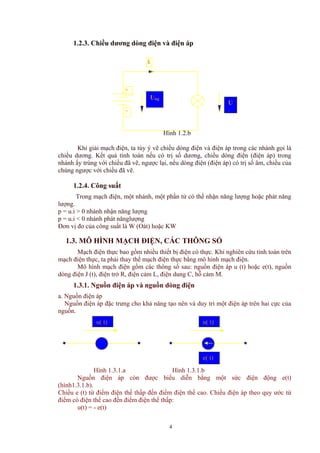 1.2.3. Chiều dương dòng điện và điện áp
i
Hình 1.2.b
-
+
Ung
U
t
Khi giải mạch điện, ta tùy ý vẽ chiều dòng điện và điện áp trong các nhánh gọi là
chiều dương. Kết quả tính toán nếu có trị số dương, chiều dòng điện (điện áp) trong
nhánh ấy trùng với chiều đã vẽ, ngược lại, nếu dòng điện (điện áp) có trị số âm, chiều của
chúng ngược với chiều đã vẽ.
1.2.4. Công suất
Trong mạch điện, một nhánh, một phần tử có thể nhận năng lượng hoặc phát năng
lượng.
p = u.i > 0 nhánh nhận năng lượng
p = u.i < 0 nhánh phát nănglượng
Đơn vị đo của công suất là W (Oát) hoặc KW
1.3. MÔ HÌNH MẠCH ĐIỆN, CÁC THÔNG SỐ
Mạch điện thực bao gồm nhiều thiết bị điện có thực. Khi nghiên cứu tính toán trên
mạch điện thực, ta phải thay thế mạch điện thực bằng mô hình mạch điện.
Mô hình mạch điện gồm các thông số sau: nguồn điện áp u (t) hoặc e(t), nguồn
dòng điện J (t), điện trở R, điện cảm L, điện dung C, hỗ cảm M.
1.3.1. Nguồn điện áp và nguồn dòng điện
a. Nguồn điện áp
Nguồn điện áp đặc trưng cho khả năng tạo nên và duy trì một điện áp trên hai cực của
nguồn.
u( t)u( t)
e( t)
Hình 1.3.1.a Hình 1.3.1.b
Nguồn điện áp còn được biểu diễn bằng một sức điện động e(t)
(hình1.3.1.b).
Chiều e (t) từ điểm điện thế thấp đến điểm điện thế cao. Chiều điện áp theo quy ước từ
điểm có điện thế cao đến điểm điện thế thấp:
u(t) = - e(t)
4
 