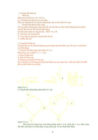 1. Chuyển đổi điện trở
- Biến trở
Điện trở của biến trở : Rx= R.L/LX
LX là khoảng di chuyển của con chạy .
Biến trở dùng để đo di chuyển thẳng hoặc nếu có loại biến trở xoay
- Chuyển đổi điện trở lực căng
Cấu tạo gồm miếng giấy mỏng làm đế, trên đó dán sợi dây mảnh bằng hợp kim platin.
Sau đó dán lên chi tiết cần đo biến dạng.
Sự biến thiên điện trở chuyển đồi : ∆R/R = K .δ/E
K : độ nhạy của chuyển đổi
δ : Ứng suất tác dụng lên chuyển đổi cần đo
E: môđun đàn hồi
2. Chuyển đổi điện từ
Chuyển đổi các di chuyển thẳng hay góc thành thay đổi điện cảm, hỗ cảm và xuất hiện
sức điện động
3. Chuyển đổi điện dung (như hình 5.6.1.c)
Điện dung của tụ điện C: C = ε. S/d
ε: hằng số điện môi
S: diện tích bản cực
d: khoảng cách giữa hai bản cực
Sự di chuyển của khoảng cách giữa hai điện cực, góc quay hay chiều dày điện môi dẫn
đến sự biến thiên của tụ điện
Hình 5.6.1.c
4. Chuyển đổi nhiệt điện (như hình 5.6.1.d)
t0
t0
II
I
t0
t1
t1
Hình 5.6.1.d
Đem hàn hai thanh kim loại không đồng chất I và II, nhiệt độ t1 và t0 khác nhau
dẫn đến xuất hiện sức điện động trong mạch gọi là sức nhiệt điện động
41
 