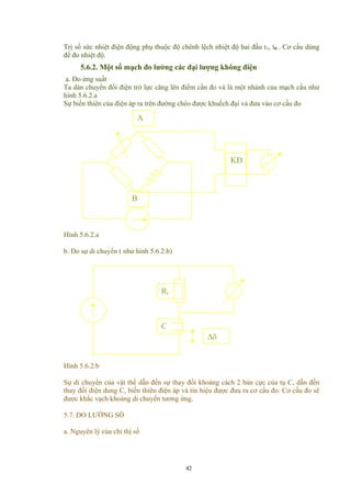 Trị số sức nhiệt điện động phụ thuộc độ chênh lệch nhiệt độ hai đầu t1, t0 . Cơ cấu dùng
để đo nhiệt độ.
5.6.2. Một số mạch đo lường các đại lượng không điện
a. Đo ứng suất
Ta dán chuyển đổi điện trở lực căng lên điểm cần đo và là một nhánh của mạch cầu như
hình 5.6.2.a
Sự biến thiên của điện áp ra trên đường chéo được khuếch đại và đưa vào cơ cấu đo
A
Hình 5.6.2.a
B
KĐ
b. Đo sự di chuyển ( như hình 5.6.2.b)
C
Rt
∆δ
Hình 5.6.2.b
Sự di chuyển của vật thể dẫn đến sự thay đổi khoảng cách 2 bản cực của tụ C, dẫn đến
thay đổi điện dung C, biến thiên điện áp và tín hiệu được đưa ra cơ cấu đo. Cơ cấu đo sẽ
được khắc vạch khoảng di chuyển tương ứng.
5.7. ĐO LƯỜNG SỐ
a. Nguyên lý của chỉ thị số
42
 