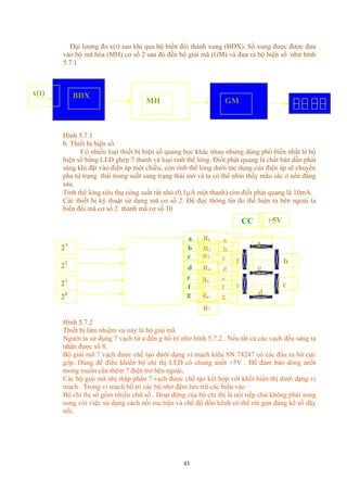Đại lượng đo x(t) sau khi qua bộ biến đổi thành xung (BĐX). Số xung được được đưa
vào bộ mã hóa (MH) cơ số 2 sau đó đến bộ giải mã (GM) và đưa ra bộ hiện số như hình
5.7.1
BĐX
MH GM
x(t)
Hình 5.7.1
b. Thiết bị hiện số
Có nhiều loại thiết bị hiện số quang học khác nhau nhưng dùng phổ biến nhất là bộ
hiện số bằng LED ghép 7 thanh và loại tinh thể lỏng. Điốt phát quang là chất bán dẫn phát
sáng khi đặt vào điện áp một chiều, còn tinh thể lỏng dưới tác dụng của điện áp sẽ chuyển
pha từ trạng thái trong suốt sang trạng thái mờ và ta có thể nhìn thấy mầu sắc ở nền đằng
sau.
Tinh thể lỏng tiêu thụ công suất rất nhỏ (0,1µΑ một thanh) còn điốt phát quang là 10mA.
Các thiết bị kỹ thuật sử dụng mã cơ số 2. Để đọc thông tin đo thể hiện ra bên ngoài ta
biến đổi mã cơ số 2 thành mã cơ số 10
d
c
b
22
20
21
R1
a
g
f
R5
R4
R2
R3
R6
a
e
g
f
c
b
d
e
a
e
f
g
c
d
b
R7
+5VCC
23
Hình 5.7.2
Thiết bị làm nhiệm vụ này là bộ giải mã
Người ta sử dụng 7 vạch từ a đến g bố trí như hình 5.7.2 . Nếu tất cả các vạch đều sáng ta
nhận được số 8.
Bộ giải mã 7 vạch được chế tạo dưới dạng vi mạch kiểu SN 74247 có các đầu ra hở cực
góp. Dùng để điều khiển bộ chỉ thị LED có chung anốt +5V . Để đảm bảo dòng anốt
mong muốn cần thêm 7 điện trở bên ngoài.
Các bộ giải mã nhị thập phân 7 vạch được chế tạo kết hợp với khối hiển thị dưới dạng vi
mạch . Trong vi mạch bố trí các bộ nhớ đệm lưu trữ các biến vào
Bộ chỉ thị số gồm nhiều chữ số . Hoạt động của bộ chỉ thị là nối tiếp chứ không phải song
song với việc sử dụng cách nối ma trận và chế độ dồn kênh có thể rút gọn đáng kể số dây
nối.
43
 
