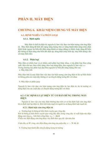 PHẦN II. MÁY ĐIỆN
CHƯƠNG 6. KHÁI NIỆM CHUNG VỀ MÁY ĐIỆN
6.1. ĐỊNH NGHĨA VÀ PHÂN LOẠI
6.1.1. Định nghĩa
Máy điện là thiết bị điện từ, nguyên lý làm việc dựa vào hiện tượng cảm ứng điện
từ. Máy điện dùng để biến đổi dạng năng lượng như cơ năng thành điện năng (máy phát
điện) hoặc ngược lại biến đổi điện năng thành cơ năng (động cơ điện), hoặc dùng để biến
đổi thông số điện năng như biến đổi điện áp, dòng điện (máy biến áp, máy biến dòng), tần
số (máy biến tần).
6.1.2. Phân loại
Máy điện có nhiều loại và có nhiều cách phân loại khác nhau, ví dụ phân loại theo công
suất, theo cấu tạo, theo chức năng, theo loại dòng điện, theo nguyên lý làm việc v.v
Trong chương này phân loại dựa theo nguyên lý biến đổi năng lượng như sau:
a. Máy điện tĩnh
Máy điện tĩnh là máy điện làm việc dựa vào hiện tượng cảm ứng điện từ do sự biến thiên
từ thông giữa các cuộn dây không có sự chuyển động tương đối với nhau
b. Máy điện có phần quay
Nguyên lý làm việc dựa vào hiện tượng cảm ứng điện từ, lực điện từ, do từ trường và
dòng điện của các cuộn dây có chuyển động tương đối với nhau
6.2. CÁC ĐỊNH LUẬT ĐIỆN TỪ CƠ BẢN DÙNG TRONG MÁY
ĐIỆN
Nguyên lý làm việc của máy điện thường dựa trên cơ sở hai định luật cảm ứng điện
từ và định luật lực điện từ. Khi tính toán mạch từ người ta sử dụng định luật mạch từ.
6.2.1. Định luật cảm ứng điện từ
a. Trường hợp từ thông φ biến thiên xuyên qua vòng dây
Khi từ thông φ biến thiên xuyên qua vòng dây dẫn, trong vòng dây sẽ xuất hiện sức điện
động cảm ứng ecư tính theo công thức: ecư = - dφ/dt
Chiều sức điện động cảm ứng được xác định theo quy tắc vặn nút chai
Cuộn dây có W vòng, sức điện động cảm ứng của cuộn dây: e = - W.dφ /dt
b. Trường hợp thanh dẫn chuyển động trong từ trường
44
 