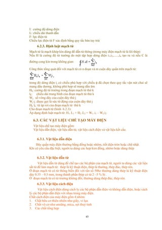 I: cường độ dòng điện
L: chiều dài thanh dẫn
F: lực điện từ
Chiều lực điện từ F xác định bằng quy tắc bàn tay trái
6.2.3. Định luật mạch từ
Mạch từ là mạch khép kín dùng để dẫn từ thông (trong máy điện mạch từ là lõi thép)
Nếu H là cường độ từ trường do một tập hợp dòng điện i1,i2,......,in tạo ra và nếu C là
đường cong kín trong không gian:
Công thức tổng quát đối với mạch từ có n đoạn và m cuộn dây quấn trên mạch từ:
trong đó dòng điện ij có chiều phù hợp với chiều φ đã chọn theo quy tắc vặn nút chai sẽ
mang dấu dương, không phù hợp sẽ mang dấu âm
Hk: cường độ từ trường trong đoạn mạch từ thứ k
lk: chiều dài trung bình của đoạn mạch từ thứ k
Wj: số vòng dây của cuộn dây thứ j
Wj ij :được gọi là sức từ động của cuộn dây thứ j
Hk lk: từ áp rơi của đoạn mạch từ thứ k
Cho đoạn mạch từ (hình 6.2.3):
Áp dụng định luật mạch từ: H1. L1 + H2 .L2 = W1. i1 – W2.i2
6.3. CÁC VẬT LIỆU CHẾ TẠO MÁY ĐIỆN
Vật liệu chế tạo máy điện gồm:
Vật liệu dẫn điện, vật liệu dẫn từ, vật liệu cách điện và vật liệu kết cấu.
6.3.1. Vật liệu dẫn điện
Dây quấn máy điện thường bằng đồng hoặc nhôm, tiết diện tròn hoặc chữ nhật.
Khi có yêu cầu đặc biệt, người ta dùng các hợp kim đồng, nhôm hoặc dùng thép
6.3.2. Vật liệu dẫn từ
Vật liệu dẫn từ dùng để chế tạo các bộ phận của mạch từ, người ta dùng các vật liệu
sắt từ để làm mạch từ: thép lá kỹ thuật điện, thép lá thường, thép đúc, thép rèn.
Ở đoạn mạch từ có từ thông biến đổi với tần số 50hz thường dùng thép lá kỹ thuật điện
dày 0.35 – 0.5 mm, trong thành phần thép có từ 2 –5 % Si .
Ở đoạn mạch từ có từ trường không đổi, thường dùng thép đúc, thép rèn.
6.3.3. Vật liệu cách điện
Vật liệu cách điện dùng cách ly các bộ phận dẫn điện và không dẫn điện, hoặc cách
ly các bộ phận dẫn điện với nhau trong máy điện.
Chất cách điện của máy điện gồm 4 nhóm:
1. Chất hữu cơ thiên nhiên như giấy, vi lụa
2. Chất vô cơ như amiăng, mica, sợi thuỷ tinh
3. Các chất tổng hợp
45
 