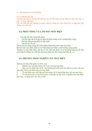 4. Các loại men, sơn cách điện
6.3.4. Vật liệu kết cấu
Vật liệu kết cấu là vật liệu để chế tạo các chi tiết chịu các tác động cơ học như trục, ổ
trục, vỏ máy, nắp máy.
Các vật liệu kết cấu thường là gang, thép lá, thép rèn, kim loại màu và hợp kim của
chúng, các chất dẻo.
6.4. PHÁT NÓNG VÀ LÀM MÁT MÁY ĐIỆN
Các loại tổn hao trong máy điện:
- Tổn hao hao sắt từ trong lõi thép (do hiện tượng từ trể và dòng điện xoáy)
- Tổn hao đồng trong điện trở dây quấn
- Tổn hao do ma sát
Tất cả tổn hao năng lượng đều biến thành nhiệt năng làm nóng máy điện.
Để làm mát, máy điện phải có các biện pháp tản nhiệt ra môi trường xung quanh.
Thường vỏ máy điện được chế tạo có các cánh tản nhiệt và có hệ thống quạt gió để mát
máy hoặc hệ thống lưu chất làm mát máy điện như dầu trong máy biến áp .v.v.
6.5. PHƯƠNG PHÁP NGHIÊN CỨU MÁY ĐIỆN
Nghiên cứu máy điện gồm các bước sau:
1. Nghiên cứu các hiện tượng vật lí xảy ra trong máy điện
2. Dựa vào các định luật vật lý, viết hệ phương trình toán học diễn tả sự làm việc của
máy điện. Đó là mô hình toán của máy điện.
3. Từ mô hình toán, thiết lập mô hình mạch, đó là mạch điện thay thế của máy điện.
4. Từ mô hình toán và mô hình mạch, tính toán các đặc tính và nghiên cứu máy điện,
khai thác, sử dụng theo yêu cầu cụ thể.
46
 