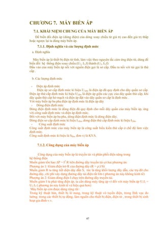 CHƯƠNG 7. MÁY BIẾN ÁP
7.1. KHÁI NIỆM CHUNG CỦA MÁY BIẾN ÁP
Để biến đổi điện áp (dòng điện) của dòng xoay chiều từ giá trị cao đến giá trị thấp
hoặc ngược lại ta dùng máy biến áp.
7.1.1. Định nghĩa và các lượng định mức
a. Định nghĩa
Máy biến áp là thiết bị điện từ tĩnh, làm việc theo nguyên tắc cảm ứng điện từ, dùng để
biến đổi hệ thống điện xoay chiều (U1, I1,f) thành (U2, I2,f)
Đầu vào của máy biến áp nối với nguồn điện gọi là sơ cấp. Đầu ra nối với tải gọi là thứ
cấp .
b. Các lượng định mức
- Điện áp định mức
Điện áp sơ cấp định mức kí hiệu U1đm là điện áp đã quy định cho dây quấn sơ cấp.
Điện áp thứ cấp định mức kí hiệu U2đm là điện áp giữa các cực của dây quấn thứ cấp, khi
dây quấn thứ cấp hở mạch và điện áp đặt vào dây quấn sơ cấp là định mức .
Với máy biến áp ba pha điện áp định mức là điện áp dây
- Dòng điện định mức
Dòng điện định mức là dòng điện đã quy định cho mỗi dây quấn của máy biến áp, ứng
với công suất định mức và điện áp định mức.
Đối với máy biến áp ba pha, dòng điện định mức là dòng điện dây.
Dòng điện sơ cấp định mức kí hiệu I1đm, dòng điện thứ cấp định mức kí hiệu I2đm
- Công suất định mức
Công suất định mức của máy biến áp là công suất biểu kiến thứ cấp ở chế độ làm việc
định mức.
Công suất định mức kí hiệu là Sđm, đơn vị là KVA.
7.1.2. Công dụng của máy biến áp
Công dụng của máy biến áp là truyền tải và phân phối điện năng trong
hệ thống điện
Muốn giảm tổn hao ∆P = I2
.R trên đường dây truyền tải có hai phương án:
Phương án 1: Giảm điện trở R của đường dây (R = ρ.l/S)
Muốn giảm R ta tăng tiết diện dây dẫn S, tức là tăng khối lượng dây dẫn, các trụ đỡ cho
đường dây, chi phí xây dựng đường dây tải điện rất lớn ( phương án này không kinh tế)
Phương án 2: Giảm dòng điện I chạy trên đường dây truyền tải.
Muốn giảm I ta phải tăng điện áp, ta cần dùng máy tăng áp vì đối với máy biến áp U1I1 =
U2.I2 ( phương án này kinh tế và hiệu quả hơn)
Máy biến áp còn được dùng rộng rãi :
Trong kỹ thuật hàn, thiết bị lò nung, trong kỹ thuật vô tuyến điện, trong lĩnh vực đo
lường. trong các thiết bị tự động, làm nguồn cho thiết bị điện, điện tử , trong thiết bị sinh
hoạt gia đình v.v.
47
 