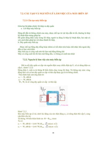 7.2. CẤU TẠO VÀ NGUYÊN LÝ LÀM VIỆC CỦA MÁY BIẾN ÁP
7.2.1 Cấu tạo máy biến áp
Gồm hai bộ phận chính: lõi thép và dây quấn
a. Lõi thép máy biến áp
Dùng để dẫn từ thông chính của máy, được chế tạo từ vật liệu dẫn từ tốt, thường là thép
kỹ thuật điện mỏng ghép lại.
Để giảm dòng điện xoáy trong lõi thép, người ta dùng lá thép kỹ thuật điện, hai mặt có
sơn cách điện ghép lại với nhau thành lõi thép.
b. Dây quấn máy biến áp
Được chế tạo bằng dây đồng hoặc nhôm có tiết diện tròn hoặc chữ nhật, bên ngoài dây
dẫn có bọc cách điện.
Máy biến áp có công suất nhỏ thì làm mát bằng không khí
Máy có công suất lớn thì làm mát bằng dầu, vỏ thùng có cánh tản nhiệt
7.2.2. Nguyên lý làm việc của máy biến áp
Khi ta nối dây quấn sơ cấp vào nguồn điện xoay chiều điện áp U1 sẽ có dòng điện sơ
cấp I1 (hình 7.2.2)
Dòng điện I1 sinh ra từ thông Φ biến thiên chạy trong lõi thép. Từ thông này móc vòng
đồng thời với cả hai dây quấn sơ cấp và thứ cấp được gọi là từ thông chính.
Theo định luật cảm ứng điện từ:
e1 = - W1 dΦ/dt
e2 = - W2 dΦ/dt
W1, W2 là số vòng dây quấn sơ cấp và thứ cấp.
Hình 7.2.2
Khi máy biến áp có tải, dưới tác động của sức điện động e2, có dòng điện thứ cấp I2 cung
cấp điện cho tải.
Từ thông Φ biến thiên hình sin Φ = Φmax sinωt
Ta có:
e1 = - W1 dΦ/dt = 4,44 f W1Φmax sin(ωt- π/2)
e2 = - W2 dΦ/dt = 4,44 f W2Φmax sin(ωt- π/2)
48
 