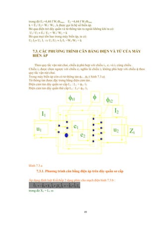 trong đó E1=4,44 f W1Φmax, E2 =4,44 f W2Φmax
k = E1/ E2= W1/ W2 , k được gọi là hệ số biến áp.
Bỏ qua điện trở dây quấn và từ thông tản ra ngoài không khí ta có:
U1/ U2 ≈ E1/ E2 = W1/ W2 = k
Bỏ qua mọi tổn hao trong máy biến áp, ta có:
U2 I2≈ U1 I1 ⇒ U1/U2 ≈ I2/I1 =W1/W2 = k
7.3. CÁC PHƯƠNG TRÌNH CÂN BẰNG ĐIỆN VÀ TỪ CỦA MÁY
BIẾN ÁP
Theo quy tắc vặn nút chai, chiều φ phù hợp với chiều i1, e1 và i1 cùng chiều .
Chiều i2 được chọn ngược với chiều e2 nghĩa là chiều i2 không phù hợp với chiều φ theo
quy tắc vặn nút chai.
Trong máy biến áp còn có từ thông tản φt1 , φt2 ( hình 7.3.a)
Từ thông tản được đặc trưng bằng điện cảm tản .
Điện cảm tản dây quấn sơ cấp L1 : L1 = φt1 /i1
Điện cảm tản dây quấn thứ cấp L2 : L2= φt2 /i2
φ
u1
I2
Zt
φt1 φt2
e1
e2
u2
I1
Hình 7.3.a
7.3.1. Phương trình cân bằng điện áp trên dây quấn sơ cấp
Áp dụng định luật Kiếchốp 2 dạng phức cho mạch điện hình 7.3.b :
trong đó X1 = L1 ω
49
 