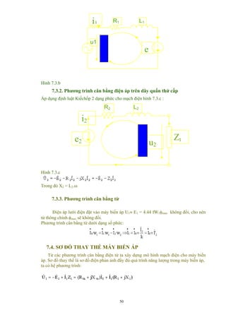 R1 L1
u1
e
i1
Hình 7.3.b
7.3.2. Phương trình cân bằng điện áp trên dây quấn thứ cấp
Áp dụng định luật Kiếchốp 2 dạng phức cho mạch điện hình 7.3.c :
i2
R2
e2 u2
Zt
L2
Hình 7.3.c
Trong đó X2 = L2.ω
7.3.3. Phương trình cân bằng từ
Điện áp lưới điện đặt vào máy biến áp U1≈ E1 = 4.44 fW1φmax không đổi, cho nên
từ thông chính φmax sẽ không đổi.
Phương trình cân bằng từ dưới dạng số phức:
7.4. SƠ ĐỒ THAY THẾ MÁY BIẾN ÁP
Từ các phương trình cân bằng điện từ ta xây dựng mô hình mạch điện cho máy biến
áp. Sơ đồ thay thế là sơ đồ điện phản ảnh đầy đủ quá trình năng lượng trong máy biến áp,
ta có hệ phương trình:
50
 
