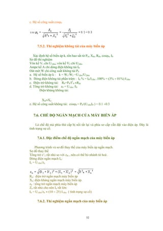 c. Hệ số công suất cosϕ0
7.5.2. Thí nghiệm không tải của máy biến áp
Xác định hệ số biến áp k, tổn hao sắt từ Pst, Xth, Rth, cosϕ0, I0
Sơ đồ thí nghiệm
Vôn kế V1 chỉ U1đm; vôn kế V2 chỉ U2đm
Ampe kế A chỉ dòng điện không tải I0
Oát mét W chỉ công suất không tải P0
a. Hệ số biến áp k : k = W1/W2 =U1đm/U2đm
b. Dòng điện không tải phần trăm : I0 % = I0/I1đm .100% = (3% ÷ 01%) I1đm
c. Điện trở không tải: R0=P0/I2
0 ≈Rth
d. Tổng trở không tải: z0 = U1đm /I0
Điện kháng không tải:
Xth≈Xo
e. Hệ số công suất không tải: cosϕ0 = P0/(U1đmI0 ) = 0.1 ÷0.3
7.6. CHẾ ĐỘ NGẮN MẠCH CỦA MÁY BIẾN ÁP
Là chế độ mà phía thứ cấp bị nối tắt lại và phía sơ cấp vẫn đặt vào điện áp. Đây là
tình trạng sự cố.
7.6.1. Đặc điểm chế độ ngắn mạch của máy biến áp
Phương trình và sơ đồ thay thế của máy biến áp ngắn mạch.
Sơ đồ thay thế
Tổng trở z’2 rất nhỏ so với zth , nên có thể bỏ nhánh từ hoá .
Dòng điện ngắn mạch In:
In = U1đm/zn
Rn: điện trở ngắn mạch máy biến áp
Xn: điện kháng ngắn mạch máy biến áp.
zn : tổng trở ngắn mạch máy biến áp
Zn rất nhỏ cho nên In rất lớn:
In = U1đm/zn ≈ (10 ÷ 25) I1đm ( tình trạng sự cố)
7.6.2. Thí nghiệm ngắn mạch của máy biến áp
52
 