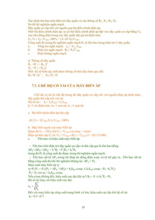 Xác định tổn hao trên điện trở dây quấn và các thông số R1, X1, R2, X2
Sơ đồ thí nghiệm ngắn mạch
Dây quấn sơ cấp nối với nguồn qua bộ điều chỉnh điện áp .
Nhờ bộ điều chỉnh điện áp, ta có thể điều chỉnh điện áp đặt vào dây quấn sơ cấp bằng Un
sao cho dòng điện trong các dây quấn đạt giá trị định mức.
Un % = Un /U1đm 100% = (3÷10 %) U1đm
Công suất đo trong thí nghiệm ngắn mạch Pn là tổn hao trong điện trở 2 dây quấn.
a. Tổng trở ngắn mạch: zn = Un /I1đm
b. Điện trở ngắn mạch: Rn= Pn/I2
1đm
c. Điện kháng ngắn mạch
d. Thông số dây quấn
R1 =R’2 = Rn /2
X1 =X’2 =Xn/2
Biết hệ số biến áp, tính được thông số thứ cấp chưa quy đổi.
R2=R’2/k2
; X2=X’2/k2
7.7. CHẾ ĐỘ CÓ TẢI CỦA MÁY BIẾN ÁP
Chế độ có tải là chế độ trong đó dây quấn sơ cấp nối với nguồn điện áp định mức,
dây quấn thứ cấp nối với tải.
Hệ số tải : kt = I2/I2đm= I1/I1đm
kt=1 tải định mức, kt<1 non tải, kt >1 quá tải.
a. Độ biến thiên điện áp thứ cấp.
∆U2% = (U2đm-U2)/ U2đm .100%
b. Đặc tính ngoài của máy biến áp
Quan hệ U2 = f(I2), khi U1 =U1đm và cosϕt = const.
Điện áp thứ cấp U2 là: U2 = U2đm -∆U2 = U2đm (1 - ∆U2%/100)
c. Tổn hao và hiệu suất máy biến áp
- Tổn hao trên điện trở dây quấn sơ cấp và thứ cấp gọi là tổn hao đồng
∆Pđ =∆Pđ1+∆Pđ2 = I1
2
R1 +I2
2R2 = kt
2
Pn
trong đó Pn là công suất đo được trong thí nghiệm ngắn mạch .
- Tổn hao sắt từ ∆Pst trong lõi thép do dòng điện xoáy và từ trể gây ra.. Tổn hao sắt từ
bằng công suất đo khi thí nghiệm không tải. ∆Pst = P0
Hiệu suất máy biến áp η:
η=P2/P1 = P2/(P2 + ∆Pst +∆Pđ) = ktSđm cosϕt /( ktSđm cosϕt +P0 +kt
2
Pn)
P2= S2 cos ϕt = ktSđm cosϕt
Nếu cosϕt không đổi, hiệu suất cực đại khi η∂/∂kt = 0 ⇒ kt
2
Pn =P0
Hệ số tải ứng với hiệu suất cực đại:
Đối với máy biến áp công suất trung bình và lớn, hiệu suất cực đại khi hệ số tải
kt= 0.5 ÷0.7
53
 