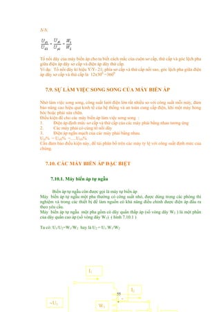 ∆/∆:
Tổ nối dây của máy biến áp cho ta biết cách mắc của cuộn sơ cấp, thứ cấp và góc lệch pha
giữa điện áp dây sơ cấp và điện áp dây thứ cấp.
Ví dụ: Tổ nối dây kí hiệu Υ/Υ- 21; phía sơ cấp và thứ cấp nối sao, góc lệch pha giữa điện
áp dây sơ cấp và thứ cấp là 12x300
=3600
7.9. SỰ LÀM VIỆC SONG SONG CỦA MÁY BIẾN ÁP
Nhờ làm việc song song, công suất lưới điện lớn rất nhiều so với công suất mỗi máy, đảm
bảo nâng cao hiệu quả kinh tế của hệ thống và an toàn cung cấp điện, khi một máy hỏng
hóc hoặc phải sửa chữa.
Điều kiện để cho các máy biến áp làm việc song song :
1. Điện áp định mức sơ cấp và thứ cấp của các máy phải bằng nhau tương ứng
2. Các máy phải có cùng tổ nối dây
3. Điện áp ngắn mạch của các máy phải bằng nhau.
UnI% = UnII% =.....UnN%
Cần đảm bảo điều kiện này, để tải phân bố trên các máy tỷ lệ với công suất định mức của
chúng.
7.10. CÁC MÁY BIẾN ÁP ĐẶC BIỆT
7.10.1. Máy biến áp tự ngẫu
Biến áp tự ngẫu còn được gọi là máy tự biến áp
Máy biến áp tự ngẫu một pha thường có công suất nhỏ, được dùng trong các phòng thí
nghiệm và trong các thiết bị để làm nguồn có khả năng điều chỉnh được điện áp đầu ra
theo yêu cầu.
Máy biến áp tự ngẫu một pha gồm có dây quấn thấp áp (số vòng dây W2 ) là một phần
của dây quấn cao áp (số vòng dây W1) ( hình 7.10.1 )
Ta có: U1/U2=W1/W2 hay là U2 = U1.W1/W2
55
I2
a
W1
I1
∼U1
 