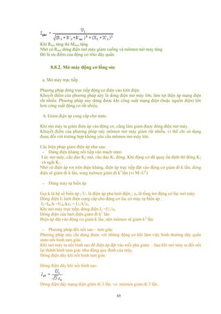 Khi Rmở tăng thì Mmm tăng
Nhờ có Rmở dòng điện mở máy giảm xuống và mômen mở máy tăng
Đó là ưu điểm của động cơ rôto dây quấn.
8.8.2. Mở máy động cơ lồng sóc
a. Mở máy trực tiếp
Phương pháp đóng trực tiếp động cơ điện vào lưới điện.
Khuyết điểm của phương pháp này là dòng điện mở máy lớn, làm tụt điện áp mạng điện
rất nhiều. Phương pháp này dùng được khi công suất mạng điện (hoặc nguồn điện) lớn
hơn công suất động cơ rất nhiều.
b. Giảm điện áp cung cấp cho stato
Khi mở máy ta giảm điện áp vào động cơ, cũng làm giảm được dòng điện mở máy.
Khuyết điểm của phương pháp này mômen mở máy giảm rất nhiều, vì thế chỉ sử dụng
được đối với trường hợp không yêu cầu mômen mở máy lớn.
Các biện pháp giảm điện áp như sau:
- Dùng điện kháng nối tiếp vào mạch stato
Lúc mở máy, cầu dao K2 mở, cầu dao K1 đóng. Khi động cơ đã quay ổn định thì đóng K2
và ngắt K1.
Nhờ có điện áp rơi trên điện kháng, điện áp trực tiếp đặt vào động cơ giảm đi k lần, dòng
điện sẽ giảm đi k lần, song mômen giảm đi k2
lần (vì M∼U2
)
- Dùng máy tự biến áp
Gọi k là hệ số biến áp ; U1 là điện áp pha lưới điện ; zn là tổng trở động cơ lúc mở máy.
Dòng điện I1 lưới điện cung cấp cho động cơ lúc có máy tự biến áp :
I1=Iđc/k =Uđc/kzn = U1/k2
zn
Khi mở máy trực tiếp, dòng điện I1 =U1/zn
Dòng điện của lưới điện giảm đi k2
lần.
Điện áp đặt vào động cơ giảm k lần, nên mômen sẽ giảm k2
lần.
- Phương pháp đổi nối sao – tam giác
Phương pháp này chỉ dùng được với những động cơ khi làm việc bình thường dây quấn
stato nối hình tam giác.
Khi mở máy ta nối hình sao để điện áp đặt vào mỗi pha giảm . Sau khi mở máy ta đổi nối
lại thành hình tam giác như đúng quy định của máy.
Dòng điện dây khi nối hình tam giác:
Dòng điện dây khi nối hình sao:
Dòng điện dây mạng điện giảm đi 3 lần. vả mômen giảm đi 3 lần.
65
 