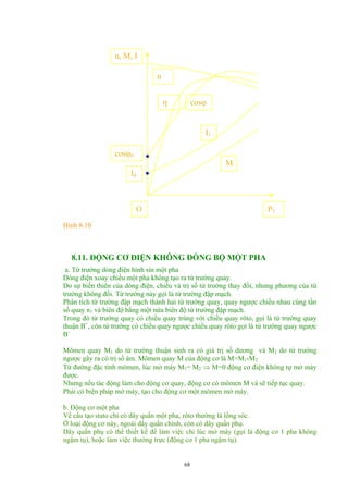 n, M, I
M
I1
η cosϕ
n
cosϕ0
I0
O P2
Hình 8.10
8.11. ĐỘNG CƠ ĐIỆN KHÔNG ĐỒNG BỘ MỘT PHA
a. Từ trường dòng điện hình sin một pha
Dòng điện xoay chiều một pha không tạo ra từ trường quay.
Do sự biến thiên của dòng điện, chiều và trị số từ trường thay đổi, nhưng phương của từ
trường không đổi. Từ trường này gọi là từ trường đập mạch.
Phân tích từ trường đập mạch thành hai từ trường quay, quay ngược chiều nhau cùng tần
số quay n1 và biên độ bằng một nửa biên độ từ trường đập mạch.
Trong đó từ trường quay có chiều quay trùng với chiều quay rôto, gọi là từ trường quay
thuận B+
, còn từ trường có chiều quay ngược chiều quay rôto gọi là từ trường quay ngược
B-
Mômen quay M1 do từ trường thuận sinh ra có giá trị số dương và M2 do từ trường
ngược gây ra có trị số âm. Mômen quay M của động cơ là M=M1-M2
Từ đường đặc tính mômen, lúc mở máy M1= M2 ⇒ M=0 động cơ điện không tự mở máy
được.
Nhưng nếu tác động làm cho động cơ quay, động cơ có mômen M và sẽ tiếp tục quay.
Phải có biện pháp mở máy, tạo cho động cơ một mômen mở máy.
b. Động cơ một pha
Về cấu tạo stato chỉ có dây quấn một pha, rôto thường là lồng sóc.
Ở loại động cơ này, ngoài dây quấn chính, còn có dây quấn phụ.
Dây quấn phụ có thể thiết kế để làm việc chỉ lúc mở máy (gọi là động cơ 1 pha không
ngậm tụ), hoặc làm việc thường trực (động cơ 1 pha ngậm tụ).
68
 