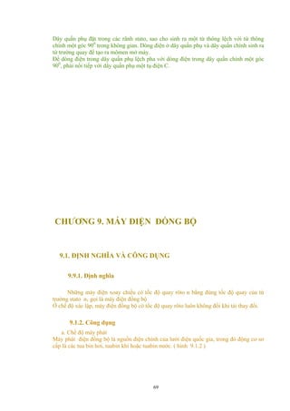 Dây quấn phụ đặt trong các rãnh stato, sao cho sinh ra một từ thông lệch với từ thông
chính một góc 900
trong không gian. Dòng điện ở dây quấn phụ và dây quấn chính sinh ra
từ trường quay để tạo ra mômen mở máy.
Để dòng điện trong dây quấn phụ lệch pha với dòng điện trong dây quấn chính một góc
900
, phải nối tiếp với dây quấn phụ một tụ điện C.
CHƯƠNG 9. MÁY ĐIỆN ĐỒNG BỘ
9.1. ĐỊNH NGHĨA VÀ CÔNG DỤNG
9.9.1. Định nghĩa
Những máy điện xoay chiều có tốc độ quay rôto n bằng đúng tốc độ quay của từ
trường stato n1 gọi là máy điện đồng bộ
Ở chế độ xác lập, máy điện đồng bộ có tốc độ quay rôto luôn không đổi khi tải thay đổi.
9.1.2. Công dụng
a. Chế độ máy phát
Máy phát điện đồng bộ là nguồn điện chính của lưới điện quốc gia, trong đó động cơ sơ
cấp là các tua bin hơi, tuabin khí hoặc tuabin nước. ( hình 9.1.2 )
69
 