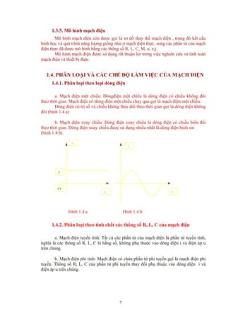 1.3.5. Mô hình mạch điện
Mô hình mạch điện còn được gọi là sơ đồ thay thế mạch điện , trong đó kết cấu
hình học và quá trình năng lượng giống như ở mạch điện thực, song các phần tử của mạch
điện thực đã được mô hình bằng các thông số R, L, C, M, u, e,j.
Mô hình mạch điện được sử dụng rất thuận lợi trong việc nghiên cứu và tính toán
mạch điện và thiết bị điện.
1.4. PHÂN LOẠI VÀ CÁC CHẾ ĐỘ LÀM VIỆC CỦA MẠCH ĐIỆN
1.4.1. Phân loại theo loại dòng điện
a. Mạch điện một chiều: Dòngđiện một chiều là dòng điện có chiều không đổi
theo thời gian. Mạch điện có dòng điện một chiều chạy qua gọi là mạch điện một chiều.
Dòng điện có trị số và chiều không thay đổi theo thời gian gọi là dòng điện không
đổi (hình 1.4.a)
b. Mạch điện xoay chiều: Dòng điện xoay chiều là dòng điện có chiều biến đổi
theo thời gian. Dòng điện xoay chiều được sử dụng nhiều nhất là dòng điện hình sin
(hình 1.4.b).
i
i
t
O
I
t
Hình 1.4.a Hình 1.4.b
1.4.2. Phân loại theo tính chất các thông số R, L, C của mạch điện
a. Mạch điện tuyến tính: Tất cả các phần tử của mạch điện là phần tử tuyến tính,
nghĩa là các thông số R, L, C là hằng số, không phụ thuộc vào dòng điện i và điện áp u
trên chúng.
b. Mạch điện phi tính: Mạch điện có chứa phần tử phi tuyến gọi là mạch điện phi
tuyến. Thông số R, L, C của phần tử phi tuyến thay đổi phụ thuộc vào dòng điện i và
điện áp u trên chúng.
7
 
