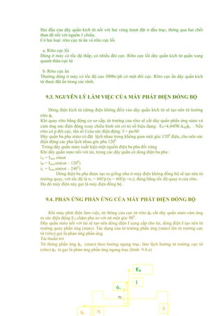 Hai đầu của dây quấn kích từ nối với hai vòng trượt đặt ở đầu trục, thông qua hai chổi
than để nối với nguồn 1 chiều.
Có hai loại: rôto cực từ ẩn và rôto cực lồi
a. Rôto cực lồi
Dùng ở máy có tốc độ thấp, có nhiều đôi cực. Rôto cực lồi dây quấn kích từ quấn xung
quanh thân cực từ
b. Rôto cực ẩn
Thường dùng ở máy có tốc độ cao 3000v/ph có một đôi cực. Rôto cực ẩn dây quấn kích
từ được đặt ẩn trong các rãnh.
9.3. NGUYÊN LÝ LÀM VIỆC CỦA MÁY PHÁT ĐIỆN ĐỒNG BỘ
Dòng điện kích từ (dòng điện không đổi) vào dây quấn kích từ sẽ tạo nên từ trường
rôto φo
Khi quay rôto bằng động cơ sơ cấp, từ trường của rôto sẽ cắt dây quấn phần ứng stato và
cảm ứng sức điện động xoay chiều hình sin có trị số hiệu dụng: E0=4,44fW1kdqφo . Nếu
rôto có p đôi cực, tần số f của sức điện động: f = pn/60
Dây quấn ba pha stato có đặt lệch nhau trong không gian một góc 1200
điện, cho nên sức
điện động các pha lệch nhau góc pha 1200
Trong dây quấn stato xuất hiện một nguồn điện ba pha đối xứng
Khi dây quấn stato nối với tải, trong các dây quấn có dòng điện ba pha:
iA = Imax sinωt
iB = Imaxsin(ωt – 1200
)
iC = Imaxsin(ωt – 2400
)
Dòng điện ba pha được tạo ra giống như ở máy điện không đồng bộ sẽ tạo nên từ
trường quay, với tốc độ là n1 = 60f/p (n = 60f/p =n1), đúng bằng tốc độ quay n của rôto.
Do đó máy điện này gọi là máy điện đồng bộ .
9.4. PHẢN ỨNG PHẦN ỨNG CỦA MÁY PHÁT ĐIỆN ĐỒNG BỘ
Khi máy phát điện làm việc, từ thông của cực từ rôto φ0 cắt dây quấn stato cảm ứng
ra sức điện động E0 chậm pha so với nó một góc 900
.
Dây quấn stato nối với tải sẽ tạo nên dòng điện I cung cấp cho tải, dòng điện I tạo nên từ
trường quay phần ứng (stato). Tác dụng của từ trường phần ứng (stato) lên từ trường cực
từ (rôto) gọi là phản ứng phần ứng.
Tải thuần trở
Từ thông phần ứng φư (stato) theo hướng ngang trục, làm lệch hướng từ trường cực từ
(rôto) φ0 ta gọi là phản ứng phần ứng ngang trục (hình 9.4.a)
71
N
φư
I
E0
φo
S
 