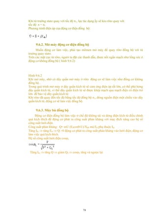 Khi từ trường stato quay với tốc độ n1, lực tác dụng ấy sẽ kéo rôto quay với
tốc độ n = n1
Phưong trình điện áp của động cơ điện đồng bộ:
9.6.2. Mở máy động cơ điện đồng bộ
Muốn động cơ làm việc, phải tạo mômen mở máy để quay rôto đồng bộ với từ
trường quay stato.
Trên các mặt cực từ rôto, người ta đặt các thanh dẫn, được nối ngắn mạch như lồng sóc ở
động cơ không đồng bộ ( hình 9.6.2)
Hình 9.6.2
Khi mở máy, nhờ có dây quấn mở máy ở rôto động cơ sẽ làm việc như đồng cơ không
đồng bộ .
Trong quá trình mở máy ở dây quấn kích từ sẽ cảm ứng điện áp rất lớn, có thể phá hỏng
dây quấn kích từ, vì thế dây quấn kích từ sẽ được khép mạch qua mạch điện có điện trở
lớn để bảo vệ dây quấn kích từ
Khi rôto đã quay đến tốc độ bằng tốc độ đồng bộ n1, đóng nguồn điện một chiều vào dây
quấn kích từ, động cơ sẽ làm việc đồng bộ.
9.6.3. Máy bù đồng bộ
Động cơ điện đồng bộ làm việc ở chế độ không tải và dòng điện kích từ điều chỉnh
quá kích thích để động cơ phát ra công suất phản kháng với mục đích nâng cao hệ số
công suất lưới điện.
Công suất phản kháng: Q= mU (E0cosθ-U)/Xđb mà E0 phụ thuộc Ikt
Tăng Ikt ⇒ tăng E0 ⇒ Q >0 động cơ phát ra công suất phản kháng vào lưới điện, động cơ
làm việc quá kích thích.
Hệ số công suất lưới điện cosϕL
Tăng Ikt ⇒ tăng Q ⇒ giảm QL⇒ cosϕL tăng và ngược lại
74
 