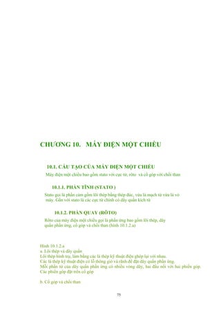 CHƯƠNG 10. MÁY ĐIỆN MỘT CHIỀU
10.1. CẤU TẠO CỦA MÁY ĐIỆN MỘT CHIỀU
Máy điện một chiều bao gồm stato với cực từ, rôto và cổ góp với chổi than
10.1.1. PHẦN TĨNH (STATO )
Stato gọi là phần cảm gồm lõi thép bằng thép đúc, vừa là mạch từ vừa là vỏ
máy. Gắn với stato là các cực từ chính có dây quấn kích từ
10.1.2. PHẦN QUAY (RÔTO)
Rôto của máy điện một chiều gọi là phần ứng bao gồm lõi thép, dây
quấn phần ứng, cổ góp và chổi than (hình 10.1.2.a)
Hình 10.1.2.a
a. Lõi thép và dây quấn
Lõi thép hình trụ, làm bằng các lá thép kỹ thuật điện ghép lại với nhau.
Các lá thép kỹ thuật điện có lỗ thông gió và rãnh để đặt dây quấn phần ứng.
Mỗi phần tử của dây quấn phần ứng có nhiều vòng dây, hai đầu nối với hai phiến góp.
Các phiến góp đặt trên cổ góp
b. Cổ góp và chổi than
75
 