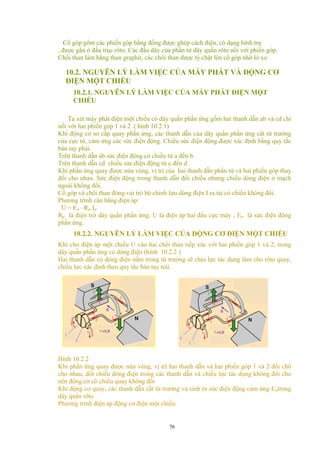 Cổ góp gổm các phiến góp bằng đồng được ghép cách điện, có dạng hình trụ
, được gắn ở đầu trục rôto. Các đầu dây của phần tử dây quấn rôto nối với phiến góp.
Chổi than làm bằng than graphit, các chổi than được tỳ chặt lên cổ góp nhờ lò xo
10.2. NGUYÊN LÝ LÀM VIỆC CỦA MÁY PHÁT VÀ ĐỘNG CƠ
ĐIỆN MỘT CHIỀU
10.2.1. NGUYÊN LÝ LÀM VIỆC CỦA MÁY PHÁT ĐIỆN MỘT
CHIỀU
Ta xét máy phát điện một chiều có dây quấn phần ứng gồm hai thanh dẫn ab và cd chỉ
nối với hai phiến góp 1 và 2 ( hình 10.2.1)
Khi động cơ sơ cấp quay phần ứng, các thanh dẫn của dây quấn phần ứng cắt từ trường
của cực từ, cảm ứng các sức điện động. Chiều sức điện động được xác định bằng quy tắc
bàn tay phải.
Trên thanh dẫn ab sức điện động có chiều từ a đến b.
Trên thanh dẫn cd chiều sức điện động từ c đến d .
Khi phần ứng quay được nửa vòng, vị trí của hai thanh dẫn phần tử và hai phiến góp thay
đổi cho nhau. Sức điện động trong thanh dẫn đổi chiều nhưng chiều dòng điện ở mạch
ngoài không đổi.
Cổ góp và chổi than đóng vai trò bộ chỉnh lưu dòng điện I ra tải có chiều không đổi.
Phương trình cân bằng điện áp:
U = Eư –Rư Iư
Rư là điện trở dây quấn phần ứng; U là điện áp hai đầu cực máy ; Eư là sức điện động
phần ứng.
10.2.2. NGUYÊN LÝ LÀM VIỆC CỦA ĐỘNG CƠ ĐIỆN MỘT CHIỀU
Khi cho điện áp một chiều U vào hai chổi than tiếp xúc với hai phiến góp 1 và 2, trong
dây quấn phần ứng có dòng điện (hình 10.2.2 )
Hai thanh dẫn có dòng điện nằm trong từ trường sẽ chịu lực tác dụng làm cho rôto quay,
chiều lực xác định theo quy tắc bàn tay trái.
Hình 10.2.2
Khi phần ứng quay được nửa vòng, vị trí hai thanh dẫn và hai phiến góp 1 và 2 đổi chổ
cho nhau, đổi chiều dòng điện trong các thanh dẫn và chiều lực tác dụng không đổi cho
nên động cơ có chiều quay không đổi
Khi động cơ quay, các thanh dẫn cắt từ trường và sinh ra sức điện động cảm ứng Eưtrong
dây quấn rôto
Phương trình điện áp động cơ điện một chiều:
76
 