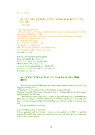 U = Eư + Rư Iư
10.3. SỨC ĐIỆN ĐỘNG PHẦN ỨNG, CÔNG SUẤT ĐIỆN TỪ VÀ
MÔMEN
ĐIỆN TỪ
a. Sức điện động phần ứng
Khi quay rôto, các thanh dẫn của dây quấn phần ứng cắt từ trường, trong mỗi thanh dẫn
cảm ứng sức điện động : e =Btbl.v
Sức điện động phần ứng Eư bằng tổng các sức điện động thanh dẫn trong một nhánh.
Số thanh dẫn trong một nhánh: N/2a
Sức điện động phần ứng Eư:
Eư = N/2a *e = N/2a * Btbl.v (1)
Tốc độ dài: v= πDn/60 (2)
Mặt khác từ thông mỗi cực từ φ = Btb πDl/2p (3)
Từ (1) (2) (3) ta có Eư= pN/60a *nφ = kEnφ
Kết luận: Eư = kEnφ
b. Công suất điện từ và mômen điện từ
Công suất điện từ: Pđt = Eư Iư (5)
Từ (4) và (5) ta có : Pđt = pN/60a *nφ Iư
Mômen điện từ: Mđt = Pđt /ωr (6)
ωr là tần số góc quay của rôto: ωr =2πn/60 (7)
Từ (6) và (7) ta có: Mđt = pN/2πa Iư φ = kM Iư φ
Kết luận : Mđt =kM Iư φ
10.4. PHẢN ỨNG PHẦN ỨNG CỦA MÁY PHÁT ĐIỆN MỘT
CHIỀU
Khi máy điện một chiều không tải, từ trường trong máy chỉ do dòng điện kích từ gây
ra gọi là từ trường cực từ .
Từ trường cực từ phân bố đối xứng, ở đường trung tính hình học AB
Ở đường trung tính hình học có cường độ từ cảm B = 0, thanh dẫn chuyển động qua đó
không cảm ứng sức điện động .
Khi máy điện có tải, dòng điện Iư trong dây quấn phần ứng (rôto) sinh ra từ trường
phần ứng .Tác dụng của từ trường phần ứng lên từ trường cực từ gọi là phản ứng phần
ứng. Từ trường trong máy là từ trường tổng hợp của từ trường cực từ và từ trường phần
ứng .
Hậu quả của phản ứng phần ứng
a. Từ trường trong máy bị biến dạng
Đường trung tính hình học AB đến vị trí mới gọi là trung tính vật lý A1B1 với góc lệch
thường nhỏ và lệch theo chiều quay của rôto khi là máy phát điện, và ngược chiều quay
của rôto khi là động cơ điện.
77
 