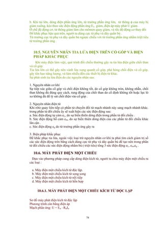 b. Khi tải lớn, dòng điện phần ứng lớn, từ trường phần ứng lớn, từ thông φ của máy bị
giảm xuống, kéo theo sức điện động phần ứng Eư giảm, điện áp máy phát U giảm .
Ở chế độ động cơ, từ thông giảm làm cho mômen quay giảm, và tốc độ động cơ thay đổi
Để khắc phục hậu quả trên, người ta dùng cực từ phụ và dây quấn bù .
Từ trường cực từ phụ và dây quấn bù ngược chiều với từ trường phần ứng nhằm triệt tiêu
từ trường phần ứng .
10.5. NGUYÊN NHÂN TIA LỬA ĐIỆN TRÊN CỔ GÓP VÀ BIỆN
PHÁP KHẮC PHỤC
Khi máy điện làm việc, quá trình đổi chiều thường gây ra tia lửa điện giữa chổi than
và cổ góp.
Tia lửa lớn có thể gây nên vành lửa xung quanh cổ góp, phá hỏng chổi điện và cổ góp,
gây tổn hao năng lượng, và làm nhiễu đến các thiết bị điện tử khác.
Sự phát sinh tia lửa điện do các nguyên nhân sau:
1. Nguyên nhân cơ khí
Sự tiếp xúc giữa cổ góp và chổi điện không tốt, do cổ góp không tròn, không nhẵn, chổi
than không đủ đúng quy cách, rung động của chổi than do cố định không tốt hoặc lực lò
xo không đủ để tỳ sát chổi điện vào cổ góp .
2. Nguyên nhân điện từ
Khi rôto quay liên tiếp có phần tử chuyển đổi từ mạch nhánh này sang mạch nhánh khác.
trong phần tử đổi chiều ấy sẽ xuất hiện các sức điện động sau:
a. Sức điện động tự cảm eL, do sự biến thiên dòng điện trong phần tử đổi chiều .
b. Sức điện động hỗ cảm em, do sự biến thiên dòng điện của các phần tử đổi chiều khác
lân cận .
c. Sức điện động eq do từ trường phần ứng gây ra
3. Biện pháp khắc phục
Để khắc phục tia lửa, ngoài việc loại trừ nguyên nhân cơ khí ta phải tìm cách giảm trị số
các sức điện động trên bằng cách dùng cực từ phụ và dây quấn bù để tạo nên trong phần
tử đổi chiều các sức điện động nhằm bù ( triệt tiêu) tổng 3 sức điện động eL, em,eq .
10.6. MÁY PHÁT ĐIỆN MỘT CHIỀU
Dựa vào phương pháp cung cấp dòng điện kích từ, người ta chia máy điện một chiều ra
các loại :
a. Máy điện một chiều kích từ độc lập.
b. Máy điện một chiều kích từ song song
c. Máy điện một chiều kích từ nối tiếp
d. Máy điện một chiều kích từ hỗn hợp
10.6.1. MÁY PHÁT ĐIỆN MỘT CHIỀU KÍCH TỪ ĐỘC LẬP
Sơ đồ máy phát điện kích từ độc lập
Phưong trình cân bằng điện áp
Mạch phần ứng: U = Eư –RưIư
78
 